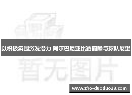 以积极氛围激发潜力 阿尔巴尼亚比赛前瞻与球队展望
