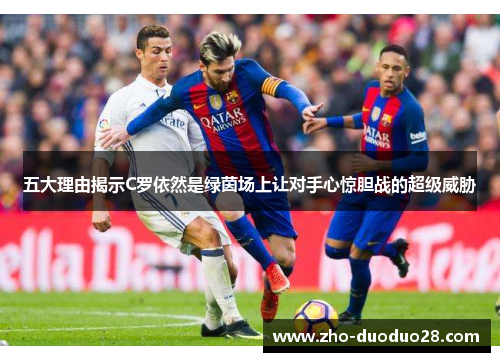 五大理由揭示C罗依然是绿茵场上让对手心惊胆战的超级威胁