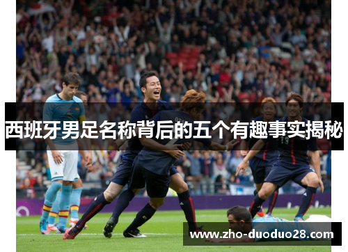 西班牙男足名称背后的五个有趣事实揭秘