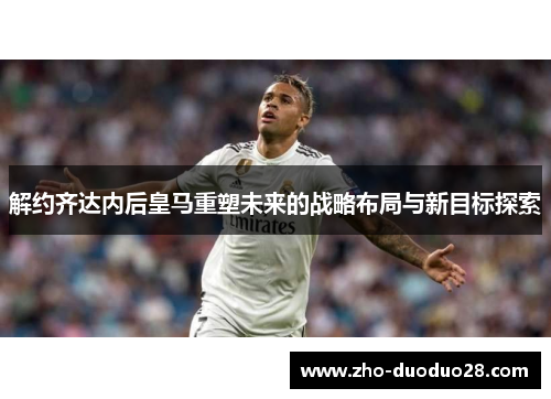 解约齐达内后皇马重塑未来的战略布局与新目标探索 解约齐达内后皇马重塑未来的战略布局与新目标探索