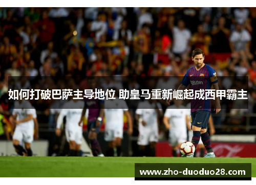 如何打破巴萨主导地位 助皇马重新崛起成西甲霸主 如何打破巴萨主导地位 助皇马重新崛起成西甲霸主