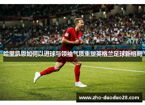 哈里凯恩如何以进球与领袖气质重塑英格兰足球新格局 哈里凯恩如何以进球与领袖气质重塑英格兰足球新格局