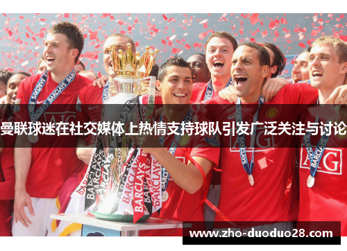 曼联球迷在社交媒体上热情支持球队引发广泛关注与讨论 曼联球迷在社交媒体上热情支持球队引发广泛关注与讨论