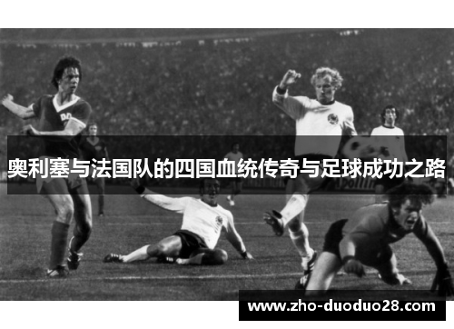 奥利塞与法国队的四国血统传奇与足球成功之路 奥利塞与法国队的四国血统传奇与足球成功之路