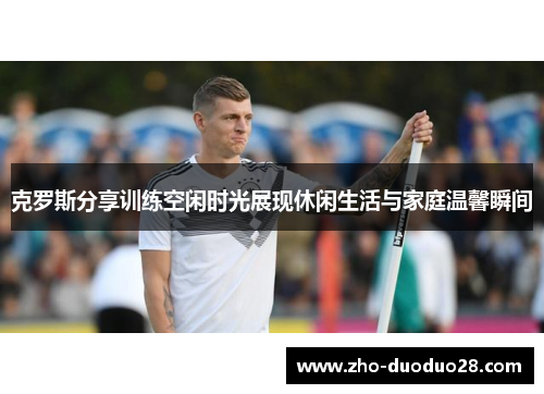 克罗斯分享训练空闲时光展现休闲生活与家庭温馨瞬间