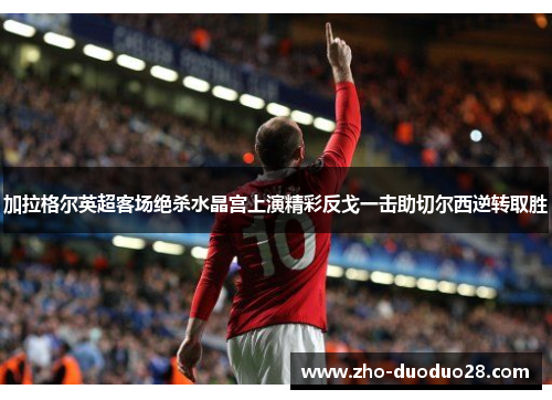 加拉格尔英超客场绝杀水晶宫上演精彩反戈一击助切尔西逆转取胜