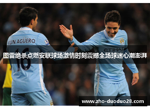 图雷绝杀点燃安联球场激情时刻震撼全场球迷心潮澎湃