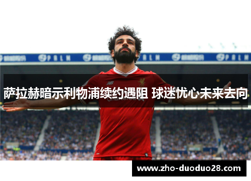 萨拉赫暗示利物浦续约遇阻 球迷忧心未来去向