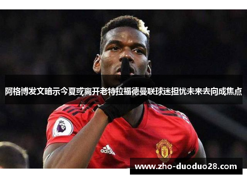 阿格博发文暗示今夏或离开老特拉福德曼联球迷担忧未来去向成焦点 阿格博发文暗示今夏或离开老特拉福德曼联球迷担忧未来去向成焦点